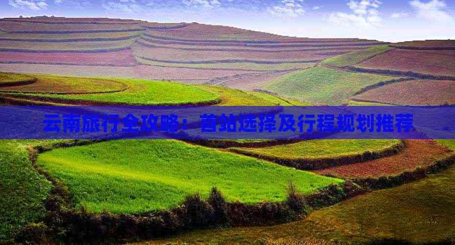 云南旅行全攻略：首站选择及行程规划推荐
