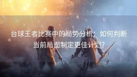 台球王者比赛中的局势分析：如何判断当前局面制定更佳计划？