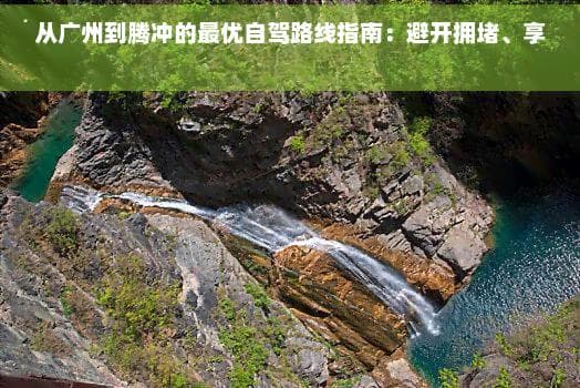 从广州到腾冲的更优自驾路线指南：避开拥、享受美景
