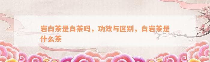 岩白茶是白茶吗，功效与区别，白岩茶是什么茶