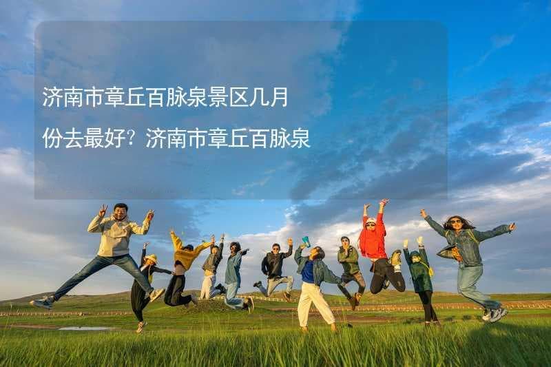 济南市章丘百脉泉景区几月份去最好？济南市章丘百脉泉景区建议游玩时间