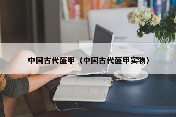 中国古代盔甲：从战国皮甲到元代铁甲的历史演变