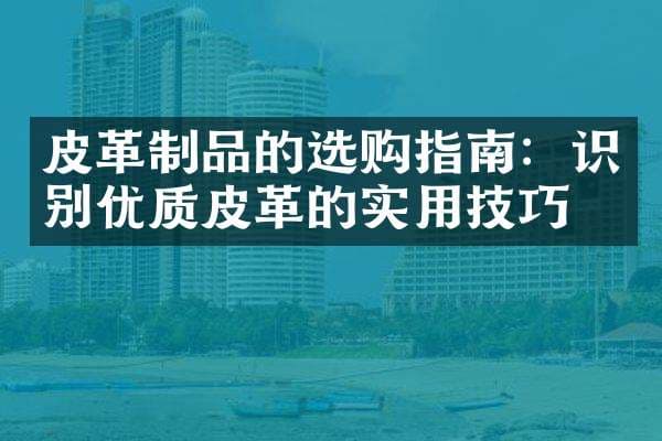 皮革制品的选购指南：识别优质皮革的实用技巧