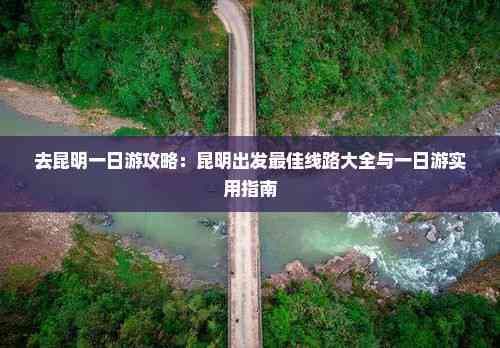 去昆明一日游攻略：昆明出发更佳线路大全与一日游实用指南