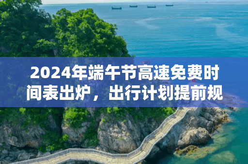 2024年端午节高速免费时间表出炉，出行计划提前规划！