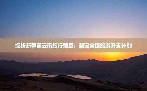探析新疆至云南旅行预算：制定合理旅游开支计划
