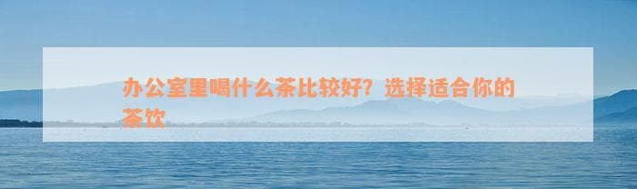 办公室里喝什么茶比较好？选择适合你的茶饮