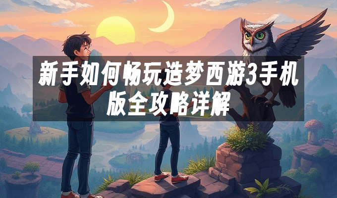 新手如何畅玩造梦西游3手机版全攻略详解