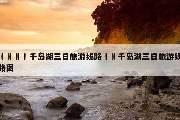 千岛湖旅游攻略：自驾路线、三日游行程及实用贴士
