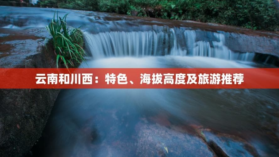 云南和川西：特色、海拔高度及旅游推荐