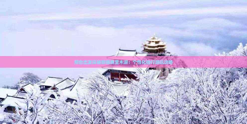 邢台出发探秘新疆赛里木湖：个性化独行游玩攻略
