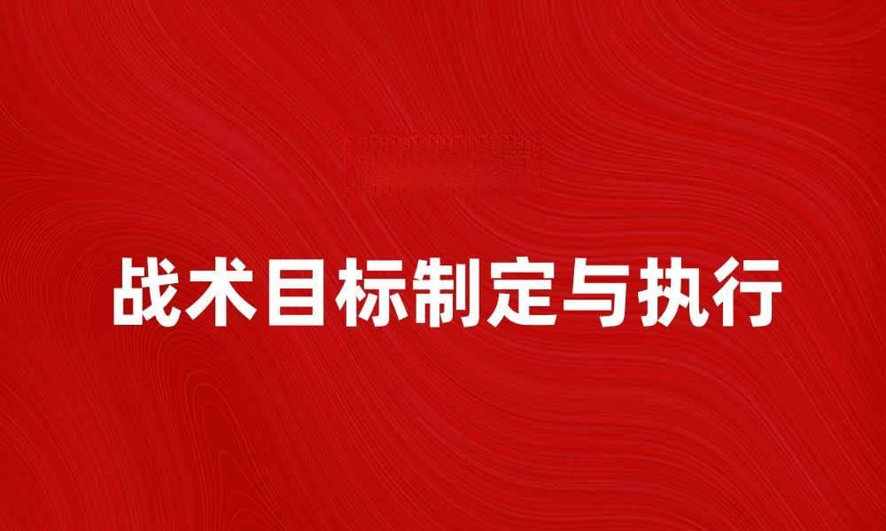 战术目标的制定与执行：提升军队作战效率的关键因素