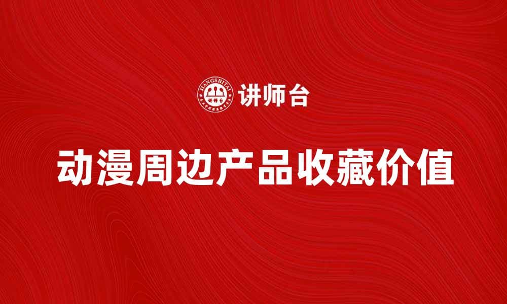 动漫周边产品热销，助你提升收藏价值与乐趣