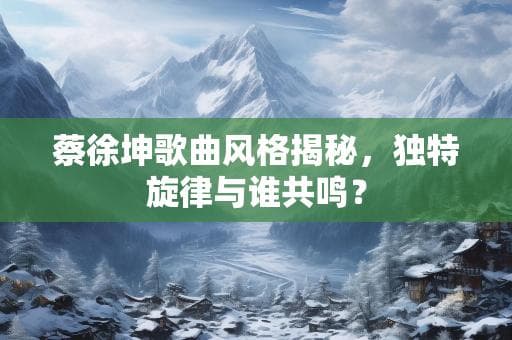 蔡徐坤歌曲风格揭秘，独特旋律与谁共鸣？