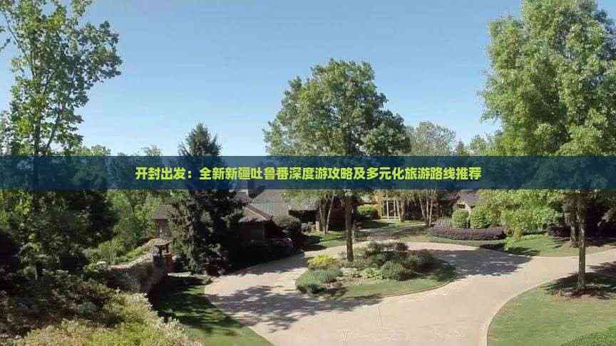 开封出发：全新新疆吐鲁番深度游攻略及多元化旅游路线推荐