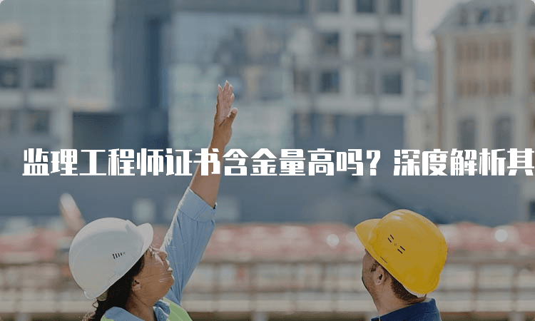 监理工程师证书含金量高吗？深度解析其价值与前景