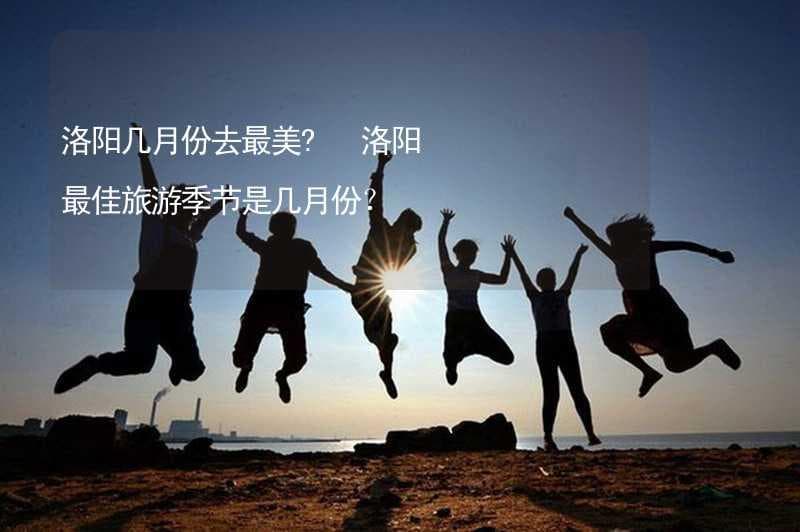 洛阳几月份去最美？洛阳最佳旅游季节是几月份？