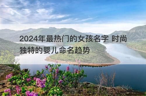 2024年最热门的女孩名字：时尚独特的婴儿命名趋势