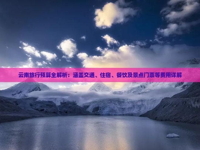 云南旅行预算全解析：涵盖交通、住宿、餐饮及景点门票等费用详解