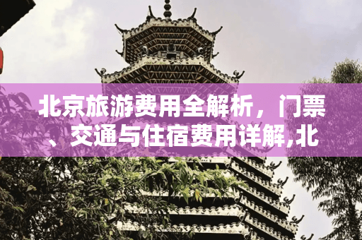北京旅游费用全解析：景点门票、交通与住宿费用详解
