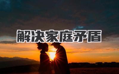 解决家庭矛盾：从根源到化解的全面指南