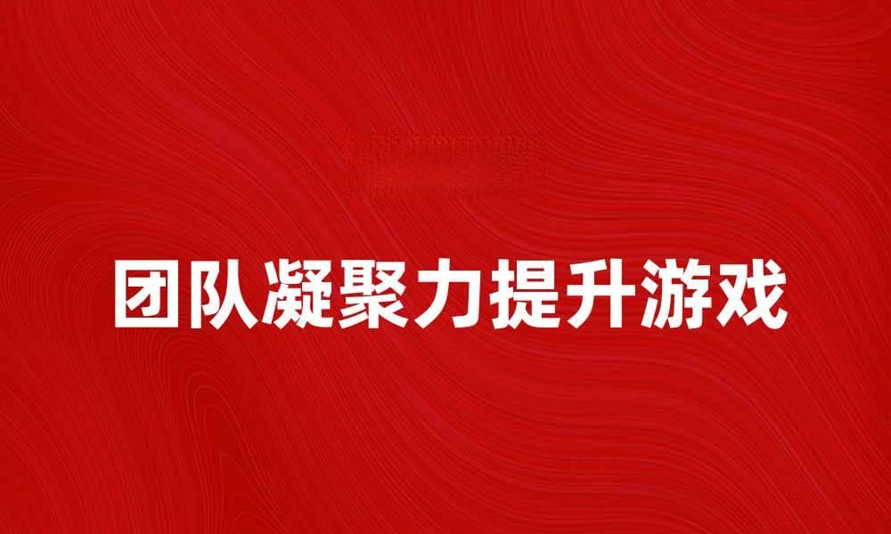 提升团队凝聚力的破冰游戏推荐与技巧
