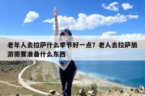 老年人去拉萨旅游全攻略：最佳季节与必备准备事项