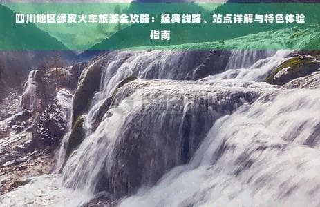 四川地区绿皮火车旅游全攻略：经典线路、站点详解与特色体验指南