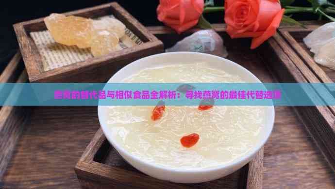 燕窝的替代品与相似食品全解析：寻找燕窝的更佳代替选项