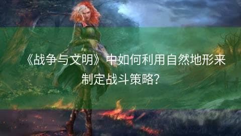 《战争与文明》地形利用攻略：如何运用自然地形制定战斗策略？