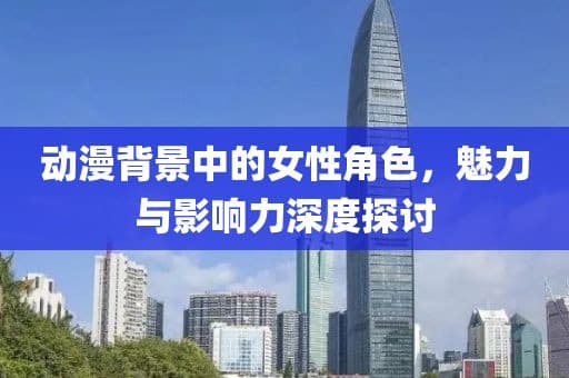 动漫背景中的女性角色，魅力与影响力深度探讨