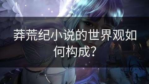 《莽荒纪》世界观深度解析：一个充满神秘色彩的上古世界
