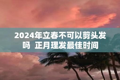 2024年立春不可以剪头发吗  正月理发最佳时间