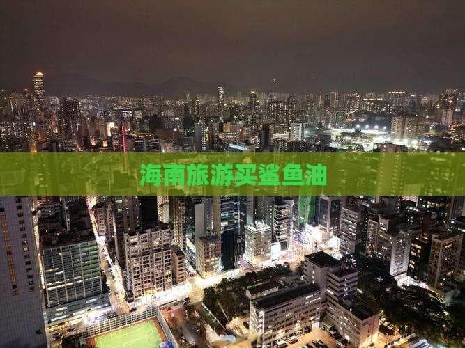 海南旅游购鲨鱼油：80-150元，选购全攻略