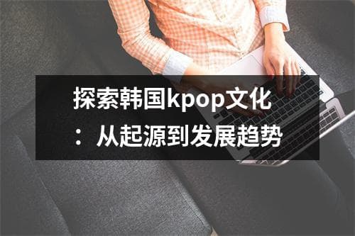 探索韩国K-pop文化：从起源到发展趋势