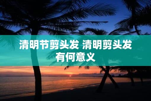清明节剪头发：一个传统习俗的多重意义