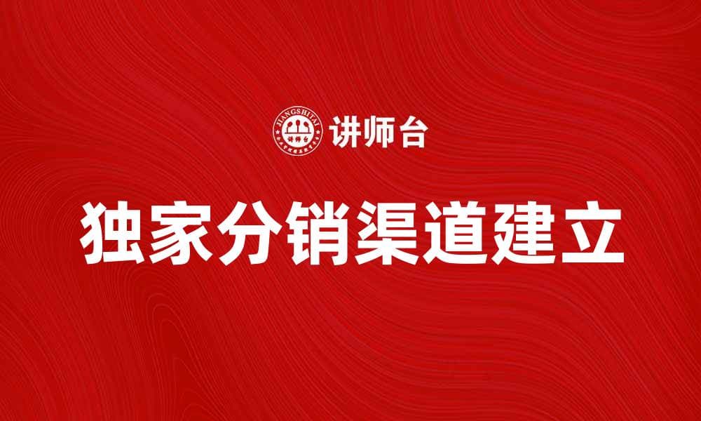 如何建立有效的独家分销渠道提升销售业绩