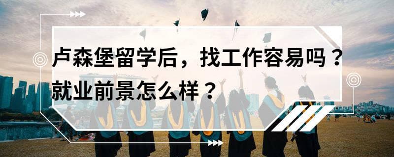 卢森堡留学后，找工作容易吗？就业前景怎么样？