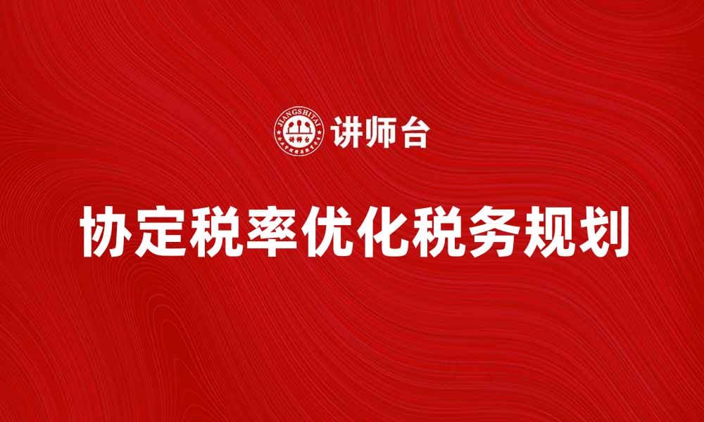 协定税率详解：如何优化你的税务规划