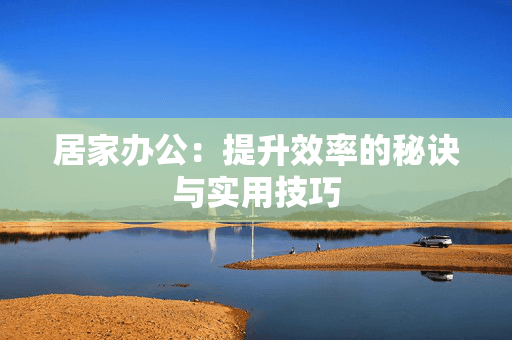 居家办公：提升效率的秘诀与实用技巧