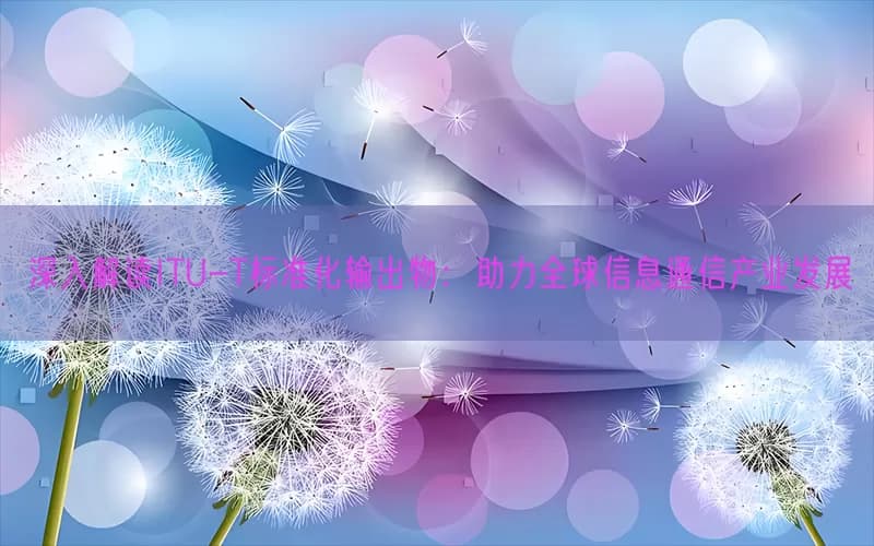 深入解读ITU-T标准化输出物：助力全球信息通信产业发展