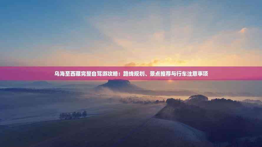乌海至西藏完整自驾游攻略：路线规划、景点推荐与行车注意事项