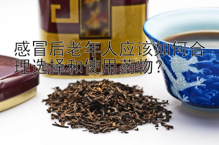 感冒后老年人应该如何合理选择和使用药物？