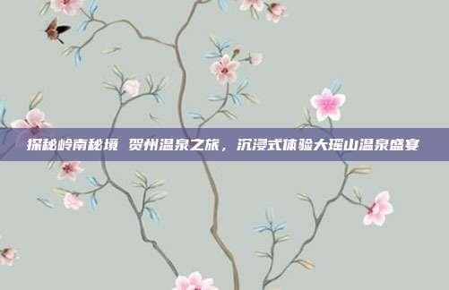 探秘岭南秘境 贺州温泉之旅，沉浸式体验大瑶山温泉盛宴