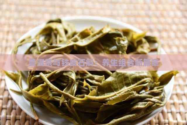普洱茶与铁皮石斛：养生组合新篇章