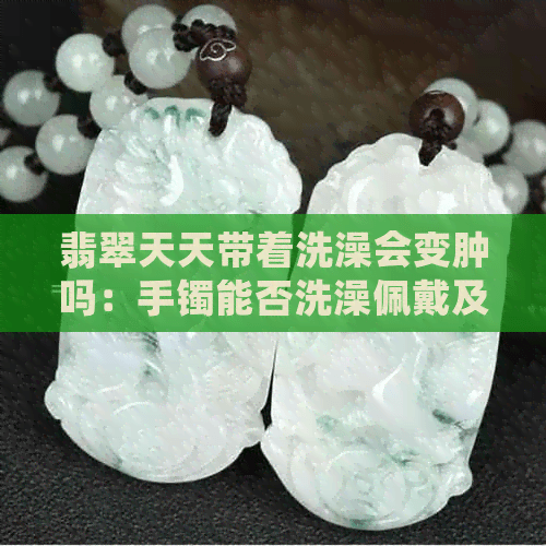 翡翠天天带着洗澡会变肿吗：手镯能否洗澡佩戴及长期浸泡影响解析