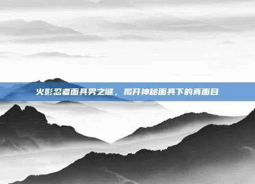 火影忍者面具男之谜，揭开神秘面具下的真面目