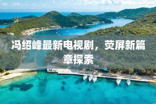 冯绍峰最新电视剧，荧屏新篇章探索