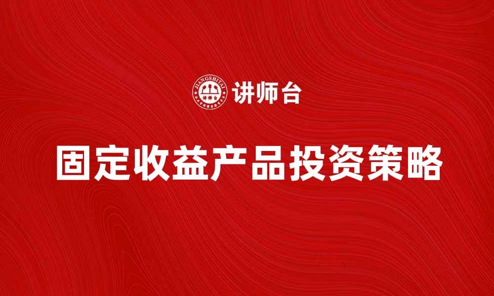 固定收益产品投资指南：稳健收益的选择与策略