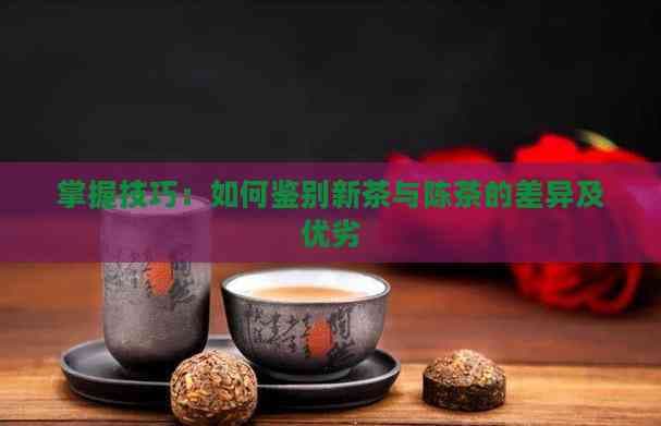 掌握技巧：如何鉴别新茶与陈茶的差异及优劣